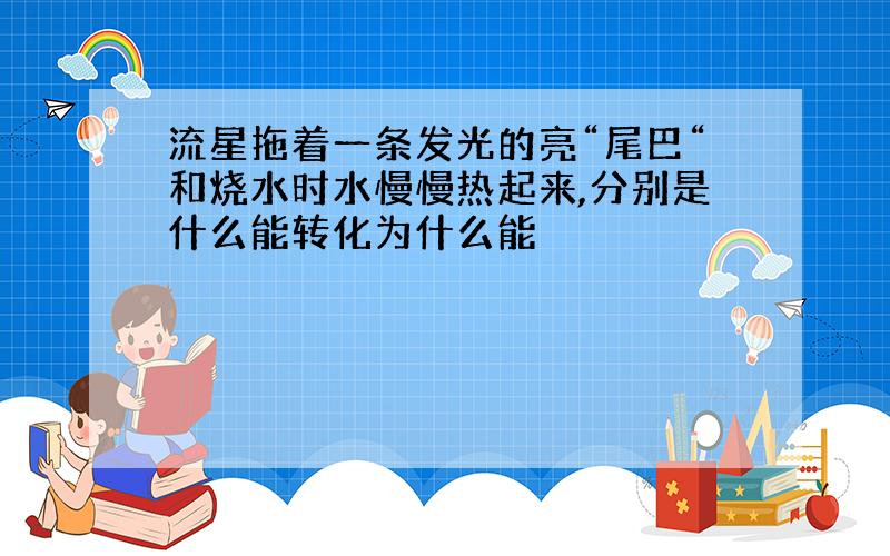 流星拖着一条发光的亮“尾巴“和烧水时水慢慢热起来,分别是什么能转化为什么能