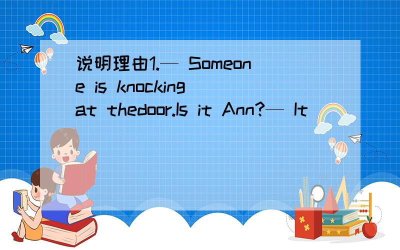 说明理由1.— Someone is knocking at thedoor.Is it Ann?— It _____