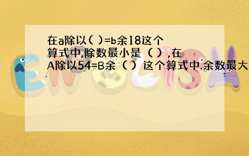 在a除以( )=b余18这个算式中,除数最小是（ ）,在A除以54=B余（ ）这个算式中.余数最大是( )