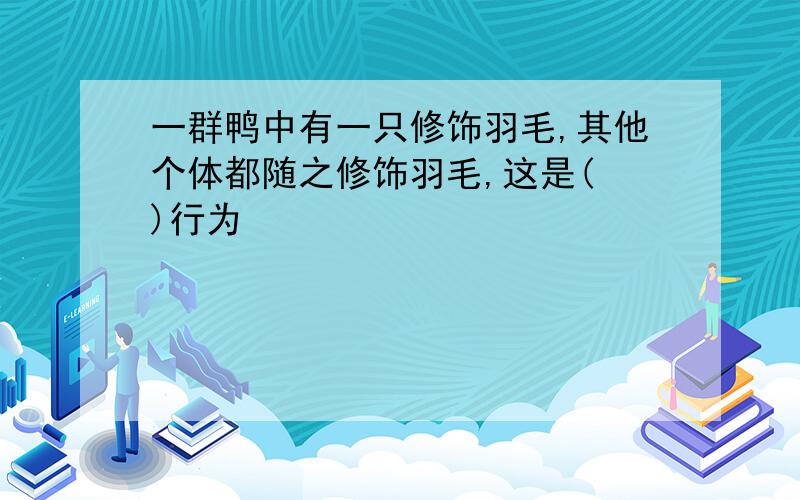 一群鸭中有一只修饰羽毛,其他个体都随之修饰羽毛,这是( )行为