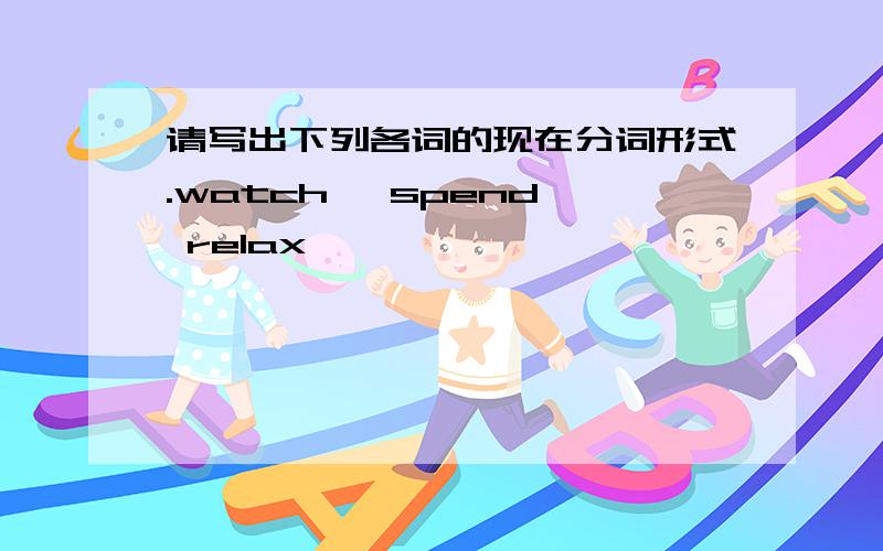 请写出下列各词的现在分词形式.watch— spend— relax—