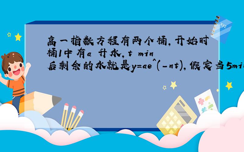 高一指数方程有两个桶,开始时桶1中有a 升水,t min后剩余的水就是y=ae^(-nt),假定当5min后,桶1中的水