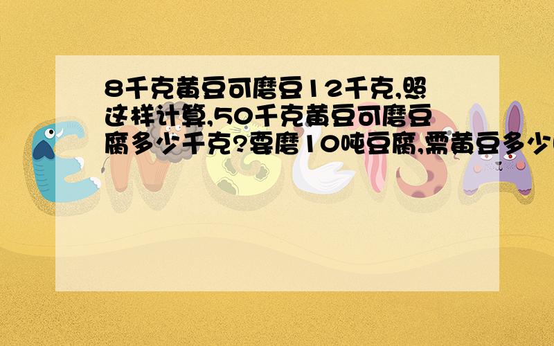 8千克黄豆可磨豆12千克,照这样计算,50千克黄豆可磨豆腐多少千克?要磨10吨豆腐,需黄豆多少吨?