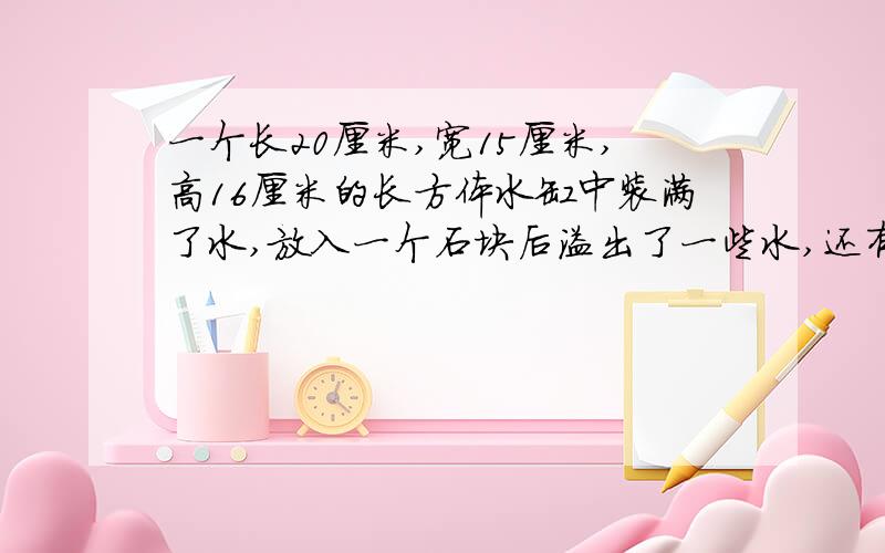 一个长20厘米,宽15厘米,高16厘米的长方体水缸中装满了水,放入一个石块后溢出了一些水,还有看下面