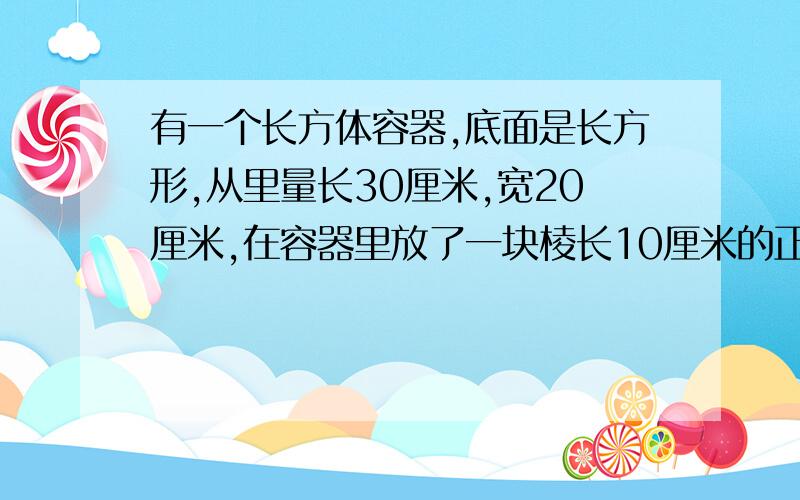 有一个长方体容器,底面是长方形,从里量长30厘米,宽20厘米,在容器里放了一块棱长10厘米的正方体铁块