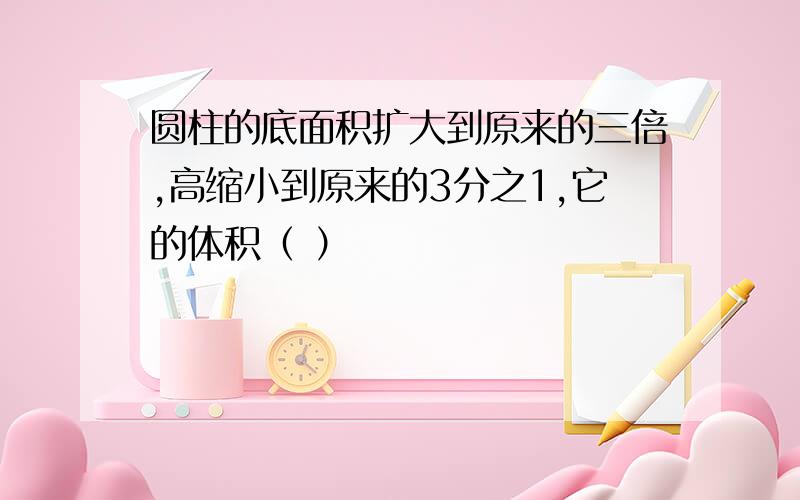 圆柱的底面积扩大到原来的三倍,高缩小到原来的3分之1,它的体积（ ）