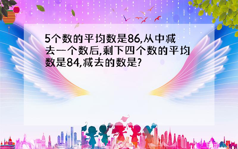 5个数的平均数是86,从中减去一个数后,剩下四个数的平均数是84,减去的数是?