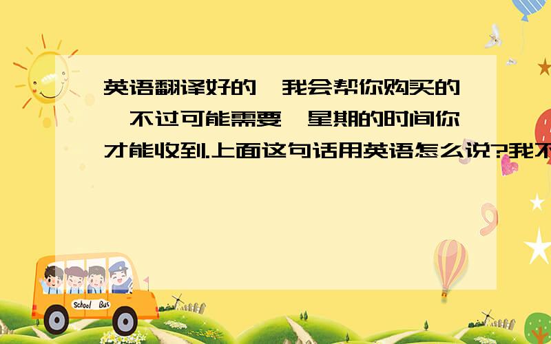 英语翻译好的,我会帮你购买的,不过可能需要一星期的时间你才能收到.上面这句话用英语怎么说?我不懂英文,但是又有一个老外让