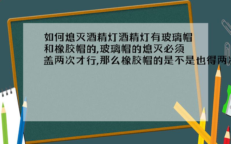 如何熄灭酒精灯酒精灯有玻璃帽和橡胶帽的,玻璃帽的熄灭必须盖两次才行,那么橡胶帽的是不是也得两次