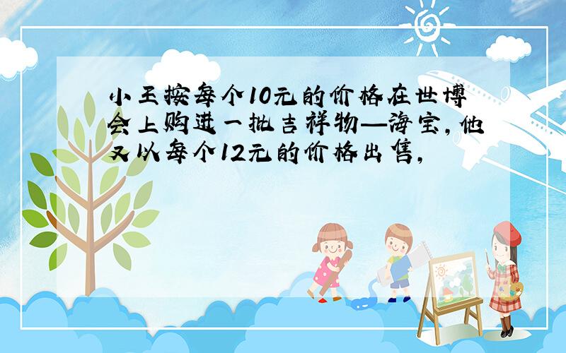 小王按每个10元的价格在世博会上购进一批吉祥物—海宝,他又以每个12元的价格出售,