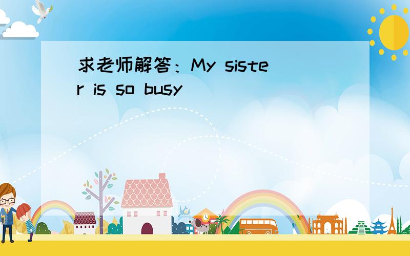 求老师解答：My sister is so busy