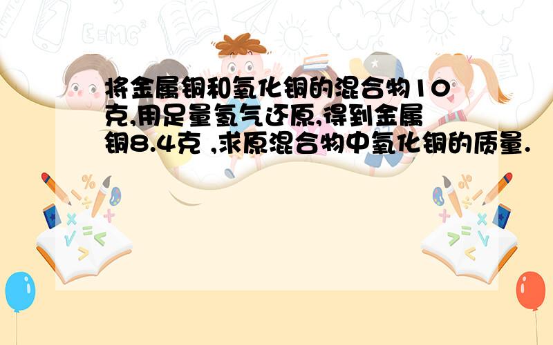 将金属铜和氧化铜的混合物10克,用足量氢气还原,得到金属铜8.4克 ,求原混合物中氧化铜的质量.