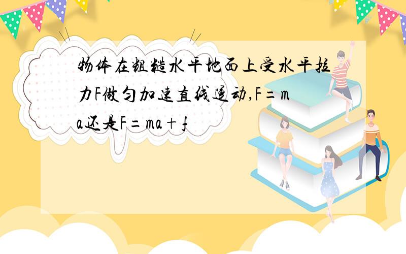 物体在粗糙水平地面上受水平拉力F做匀加速直线运动,F=ma还是F=ma+f