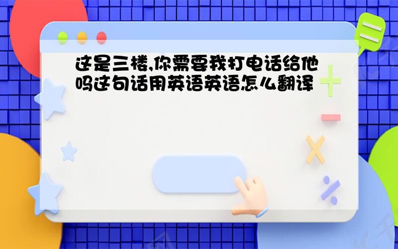 这是三楼,你需要我打电话给他吗这句话用英语英语怎么翻译