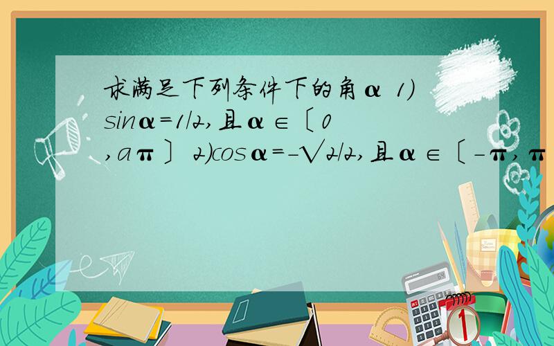 求满足下列条件下的角α 1）sinα=1/2,且α∈〔0,aπ〕 2）cosα=-√2/2,且α∈〔-π,π〕