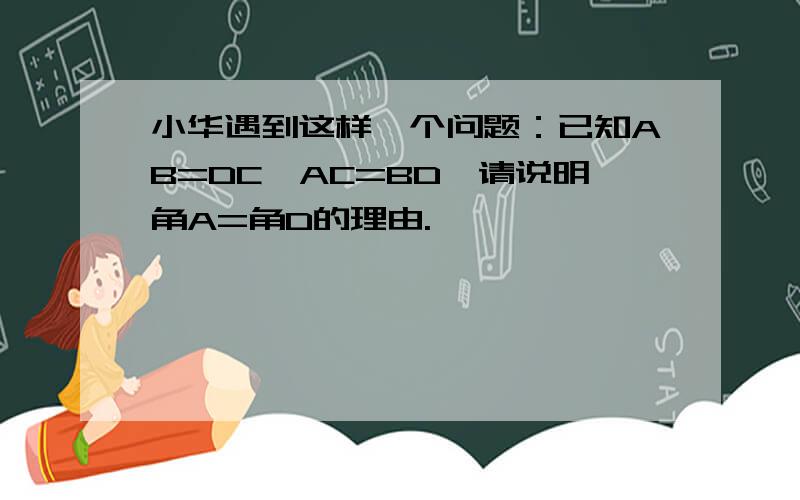 小华遇到这样一个问题：已知AB=DC,AC=BD,请说明角A=角D的理由.