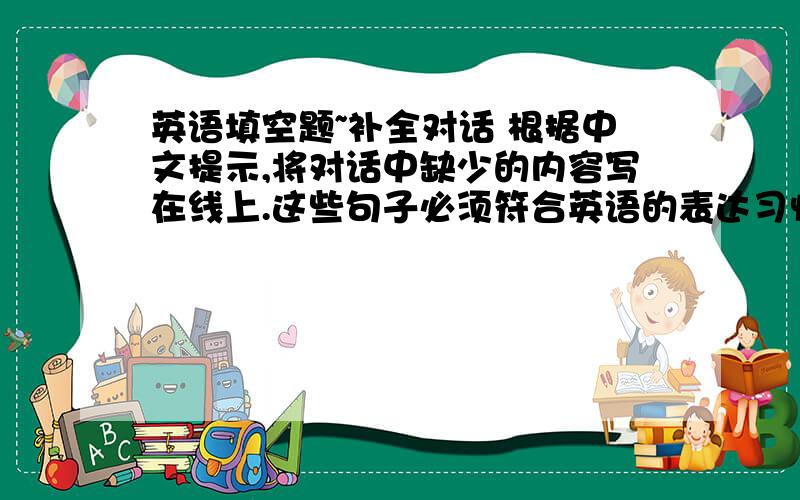 英语填空题~补全对话 根据中文提示,将对话中缺少的内容写在线上.这些句子必须符合英语的表达习惯.打句号的地方用陈述句,打