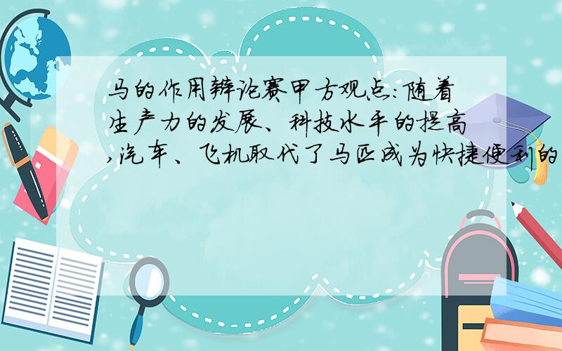 马的作用辩论赛甲方观点：随着生产力的发展、科技水平的提高,汽车、飞机取代了马匹成为快捷便利的交通和运输工具.马在现实生活