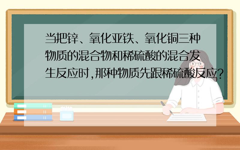 当把锌、氧化亚铁、氧化铜三种物质的混合物和稀硫酸的混合发生反应时,那种物质先跟稀硫酸反应?