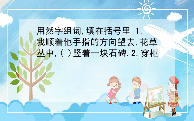 用然字组词,填在括号里 1.我顺着他手指的方向望去,花草丛中,( )竖着一块石碑.2.穿柜