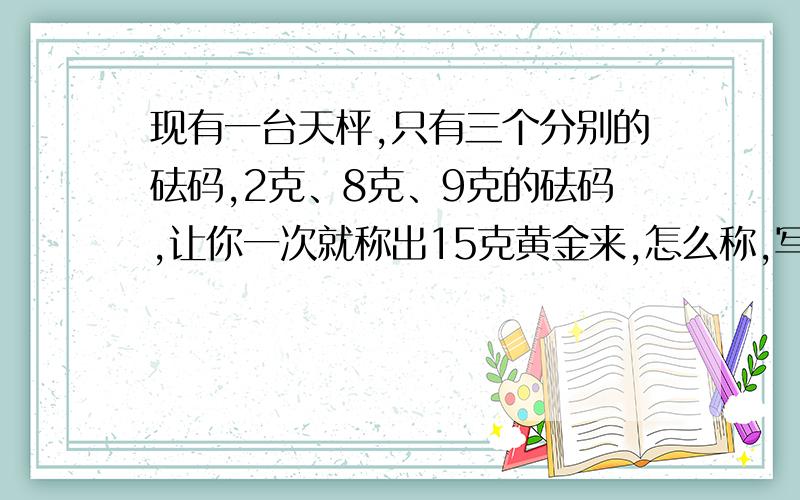 现有一台天枰,只有三个分别的砝码,2克、8克、9克的砝码,让你一次就称出15克黄金来,怎么称,写出算式.