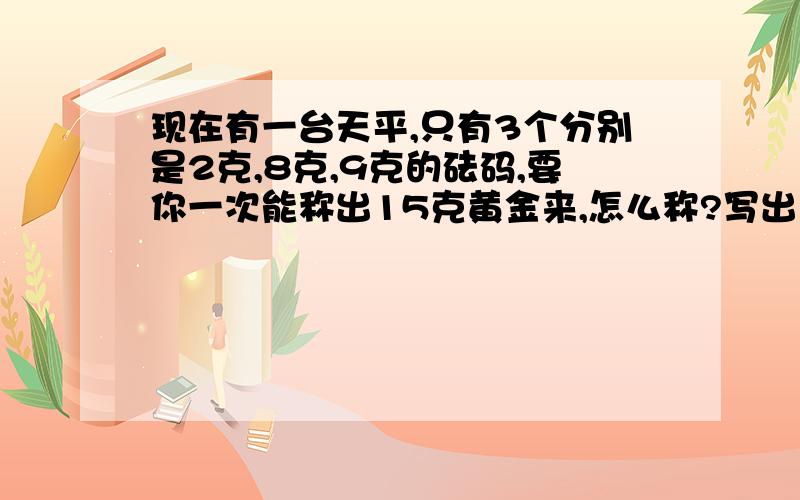 现在有一台天平,只有3个分别是2克,8克,9克的砝码,要你一次能称出15克黄金来,怎么称?写出式子.