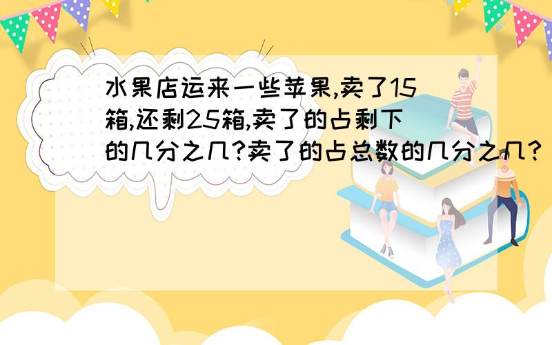 水果店运来一些苹果,卖了15箱,还剩25箱,卖了的占剩下的几分之几?卖了的占总数的几分之几?