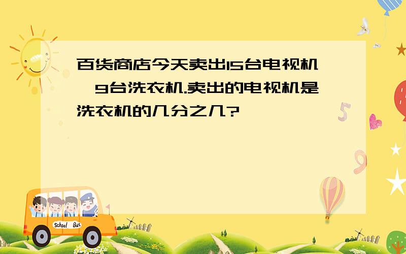 百货商店今天卖出15台电视机,9台洗衣机.卖出的电视机是洗衣机的几分之几?