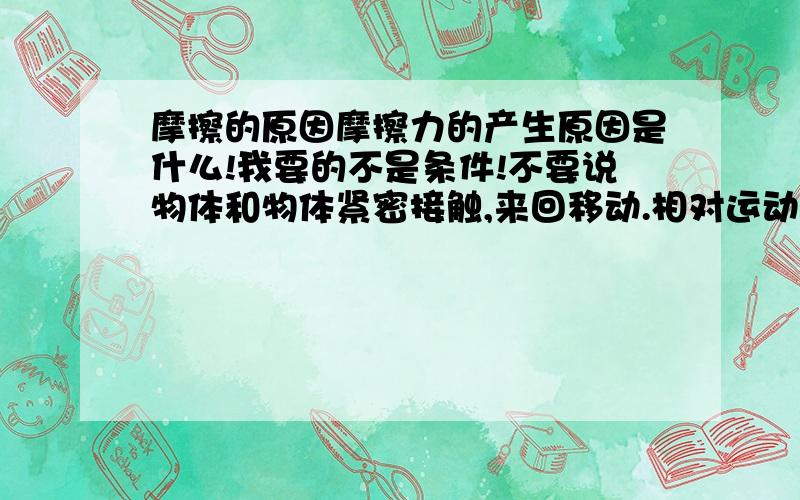 摩擦的原因摩擦力的产生原因是什么!我要的不是条件!不要说物体和物体紧密接触,来回移动.相对运动（或有相对运动趋势[1]）