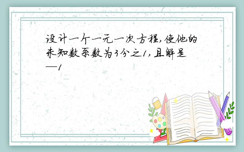 设计一个一元一次方程,使他的未知数系数为3分之1,且解是—1