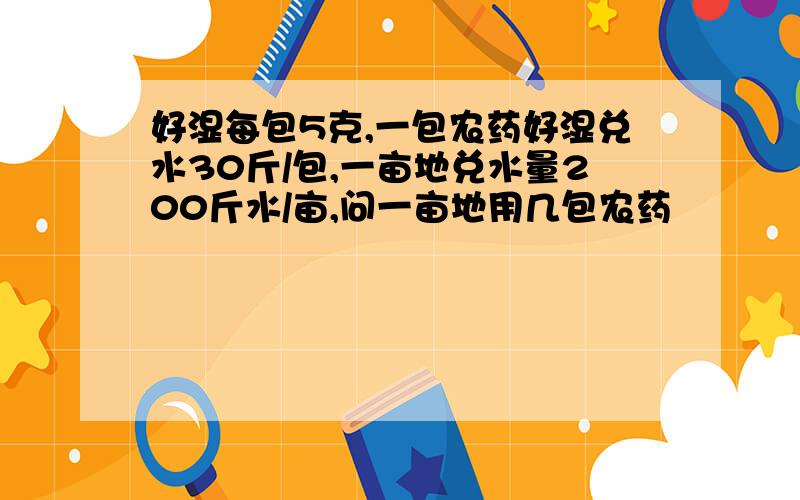 好湿每包5克,一包农药好湿兑水30斤/包,一亩地兑水量200斤水/亩,问一亩地用几包农药