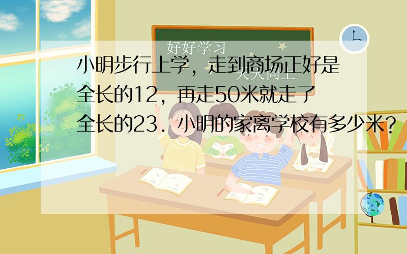 小明步行上学，走到商场正好是全长的12，再走50米就走了全长的23．小明的家离学校有多少米？