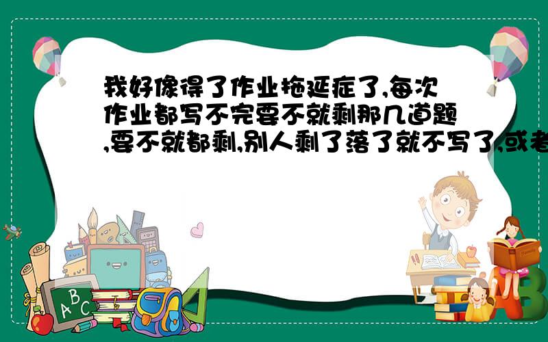 我好像得了作业拖延症了,每次作业都写不完要不就剩那几道题,要不就都剩,别人剩了落了就不写了,或者抄别人的,我剩了落了还想