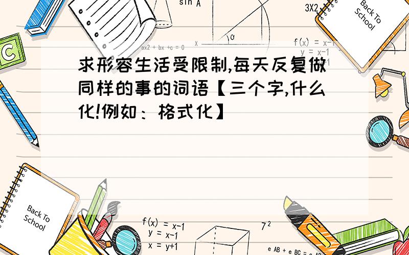 求形容生活受限制,每天反复做同样的事的词语【三个字,什么化!例如：格式化】