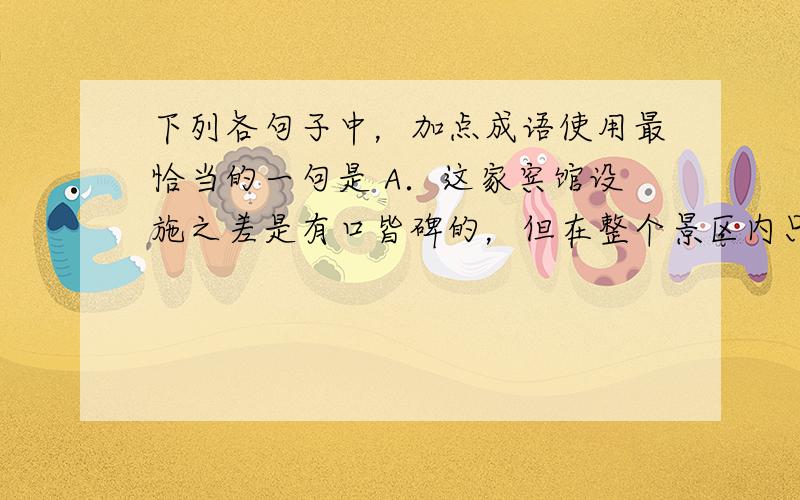 下列各句子中，加点成语使用最恰当的一句是 A．这家宾馆设施之差是有口皆碑的，但在整个景区内只此一家，为了方便游览，游客们