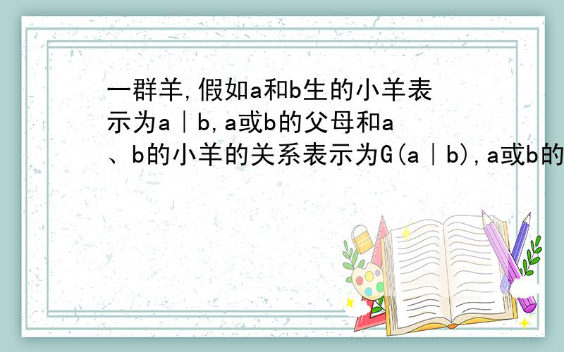 一群羊,假如a和b生的小羊表示为a｜b,a或b的父母和a、b的小羊的关系表示为G(a｜b),a或b的爷爷奶奶和小羊的关系