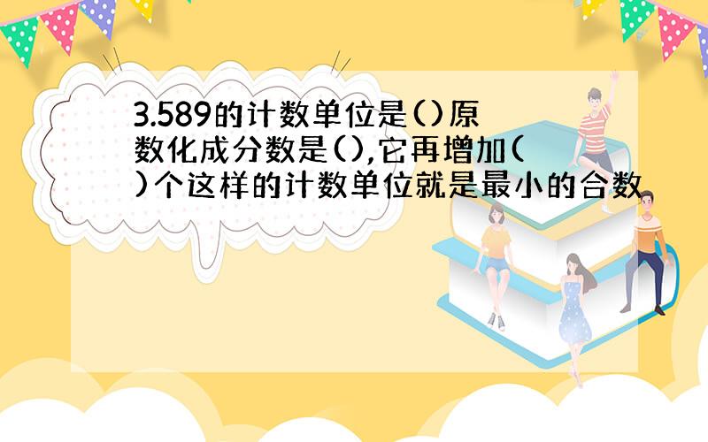 3.589的计数单位是()原数化成分数是(),它再增加()个这样的计数单位就是最小的合数