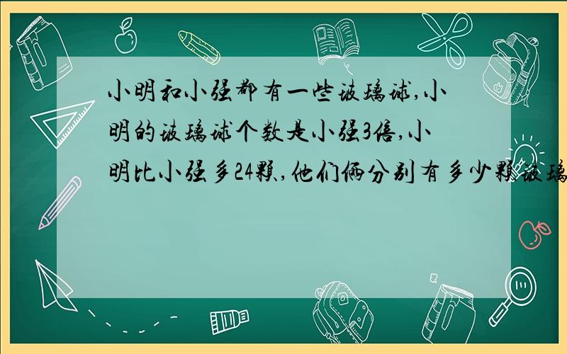 小明和小强都有一些玻璃球,小明的玻璃球个数是小强3倍,小明比小强多24颗,他们俩分别有多少颗玻璃球?