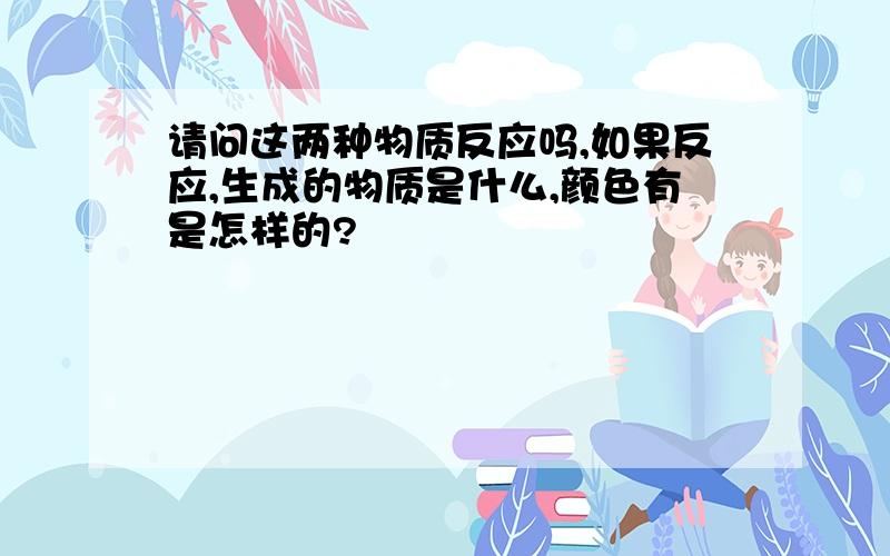 请问这两种物质反应吗,如果反应,生成的物质是什么,颜色有是怎样的?