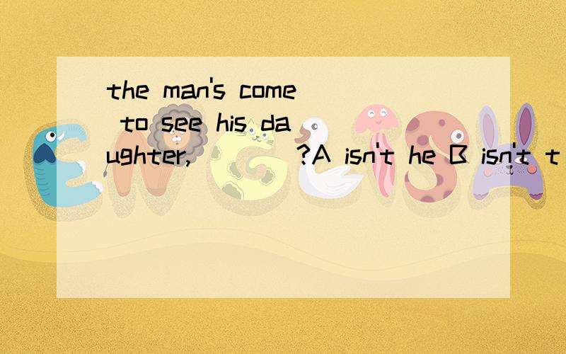 the man's come to see his daughter,____?A isn't he B isn't t