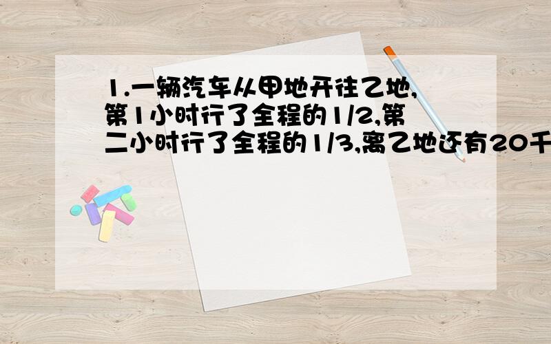 1.一辆汽车从甲地开往乙地,第1小时行了全程的1/2,第二小时行了全程的1/3,离乙地还有20千米,甲乙两地相