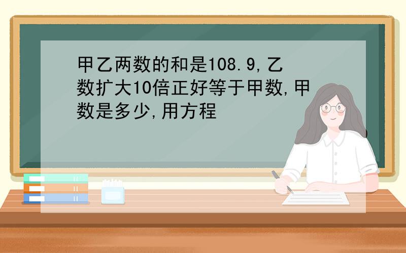 甲乙两数的和是108.9,乙数扩大10倍正好等于甲数,甲数是多少,用方程