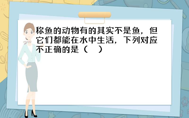 称鱼的动物有的其实不是鱼，但它们都能在水中生活，下列对应不正确的是（　　）