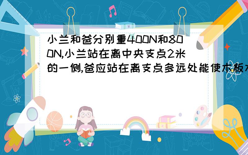 小兰和爸分别重400N和800N,小兰站在离中央支点2米的一侧,爸应站在离支点多远处能使木板水平平衡?