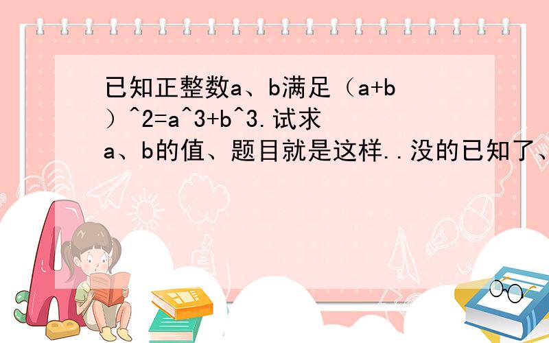 已知正整数a、b满足（a+b）^2=a^3+b^3.试求a、b的值、题目就是这样..没的已知了、