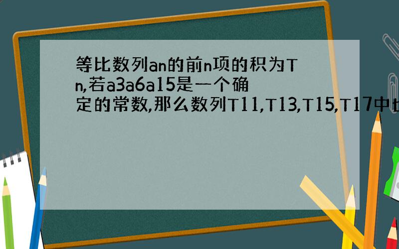 等比数列an的前n项的积为Tn,若a3a6a15是一个确定的常数,那么数列T11,T13,T15,T17中也是常数的项的