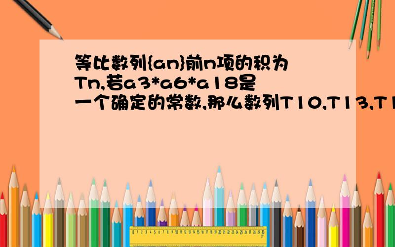 等比数列{an}前n项的积为Tn,若a3*a6*a18是一个确定的常数,那么数列T10,T13,T17,T25中也是常数