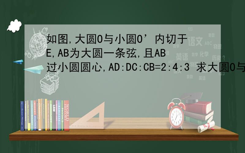 如图,大圆O与小圆O’内切于E,AB为大圆一条弦,且AB过小圆圆心,AD:DC:CB=2:4:3 求大圆O与小圆O’的半