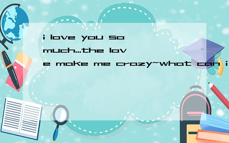 i love you so much...the love make me crazy~what can i do.pl