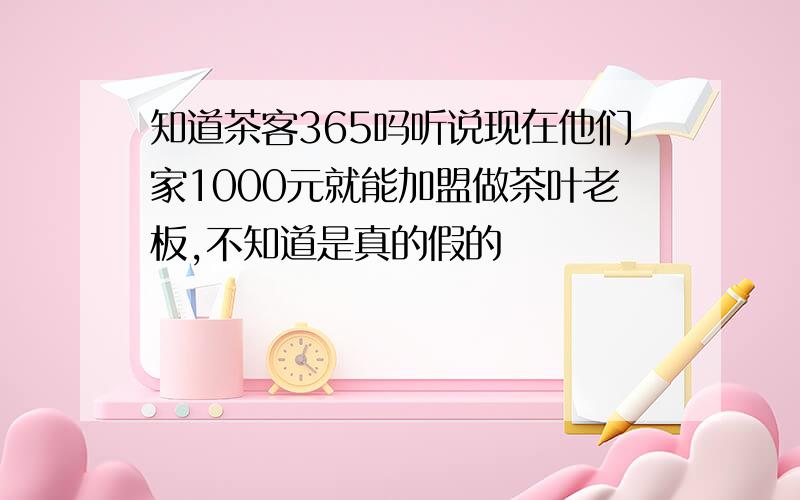 知道茶客365吗听说现在他们家1000元就能加盟做茶叶老板,不知道是真的假的